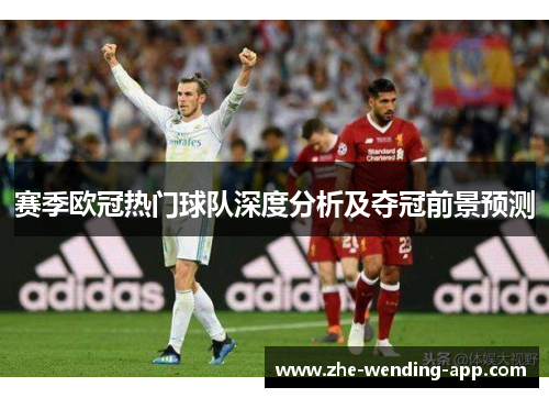 赛季欧冠热门球队深度分析及夺冠前景预测 赛季欧冠热门球队深度分析及夺冠前景预测