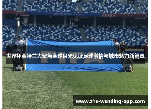 世界杯亚特兰大聚焦全球目光见证足球激情与城市魅力新篇章