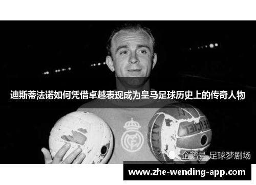 迪斯蒂法诺如何凭借卓越表现成为皇马足球历史上的传奇人物